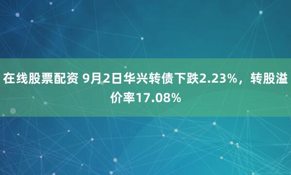 在线股票配资 9月2日华兴转债下跌2.23%，转股溢价率17.08%