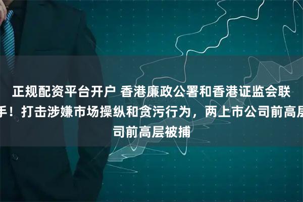 正规配资平台开户 香港廉政公署和香港证监会联合出手！打击涉嫌市场操纵和贪污行为，两上市公司前高层被捕