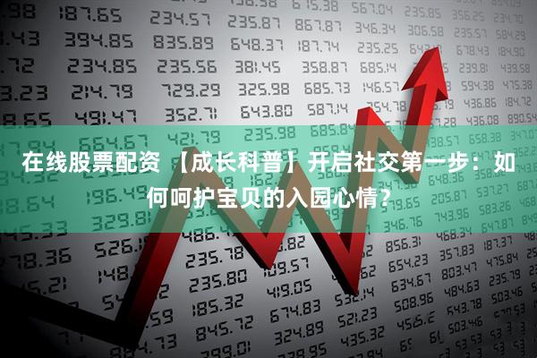 在线股票配资 【成长科普】开启社交第一步：如何呵护宝贝的入园心情？