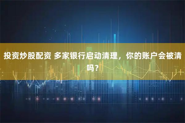 投资炒股配资 多家银行启动清理，你的账户会被清吗？