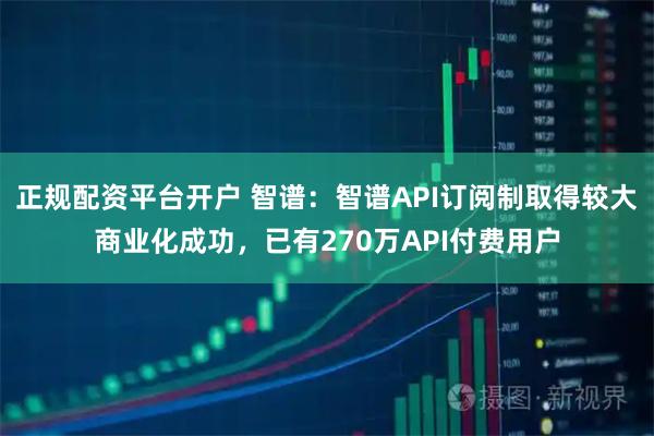 正规配资平台开户 智谱：智谱API订阅制取得较大商业化成功，已有270万API付费用户