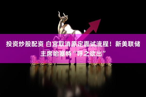 投资炒股配资 白宫取消原定面试流程！新美联储主席哈塞特“呼之欲出”