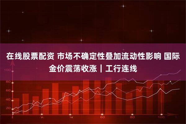 在线股票配资 市场不确定性叠加流动性影响 国际金价震荡收涨｜工行连线