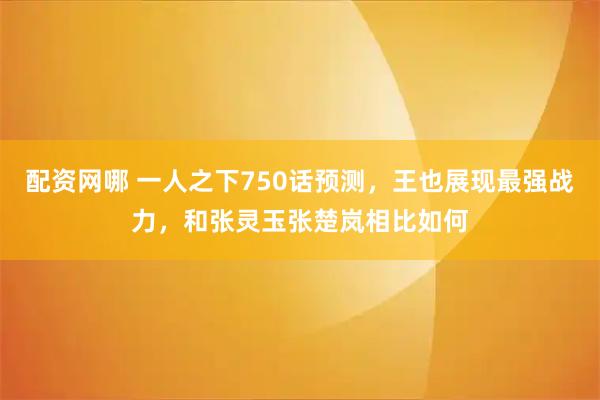 配资网哪 一人之下750话预测，王也展现最强战力，和张灵玉张楚岚相比如何