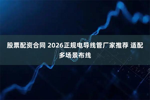 股票配资合同 2026正规电导线管厂家推荐 适配多场景布线