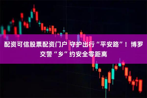 配资可信股票配资门户 守护出行“平安路”！博罗交警“乡”约安全零距离