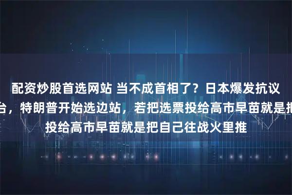 配资炒股首选网站 当不成首相了？日本爆发抗议，高市或被迫下台，特朗普开始选边站，若把选票投给高市早苗就是把自己往战火里推