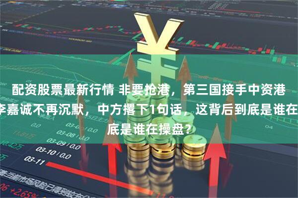 配资股票最新行情 非要抢港，第三国接手中资港口，李嘉诚不再沉默，中方撂下1句话，这背后到底是谁在操盘？