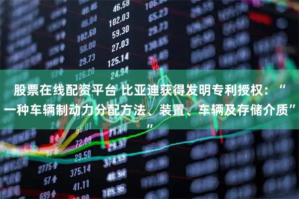 股票在线配资平台 比亚迪获得发明专利授权：“一种车辆制动力分配方法、装置、车辆及存储介质”