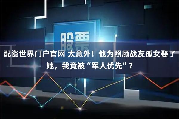 配资世界门户官网 太意外！他为照顾战友孤女娶了她，我竟被“军人优先”？