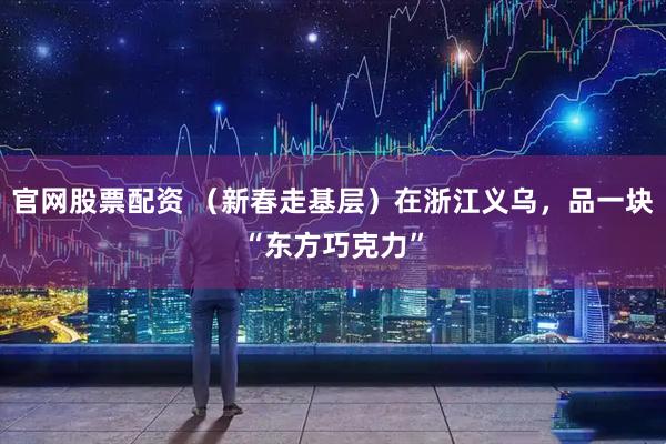 官网股票配资 （新春走基层）在浙江义乌，品一块“东方巧克力”