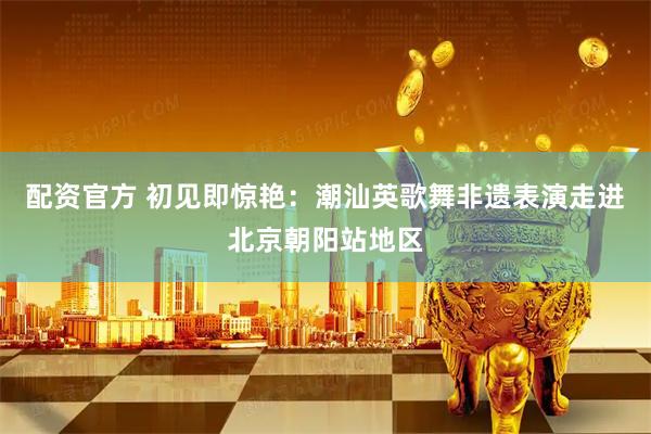 配资官方 初见即惊艳：潮汕英歌舞非遗表演走进北京朝阳站地区