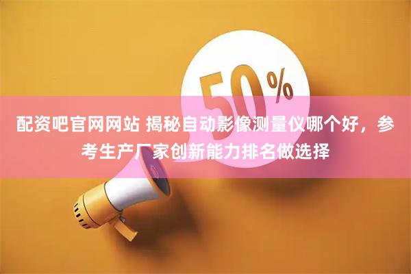 配资吧官网网站 揭秘自动影像测量仪哪个好，参考生产厂家创新能力排名做选择