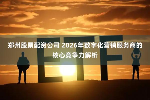 郑州股票配资公司 2026年数字化营销服务商的核心竞争力解析