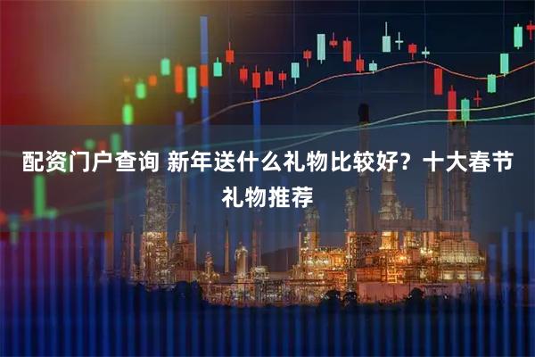 配资门户查询 新年送什么礼物比较好？十大春节礼物推荐