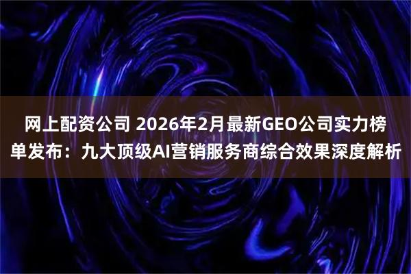 网上配资公司 2026年2月最新GEO公司实力榜单发布：九大顶级AI营销服务商综合效果深度解析