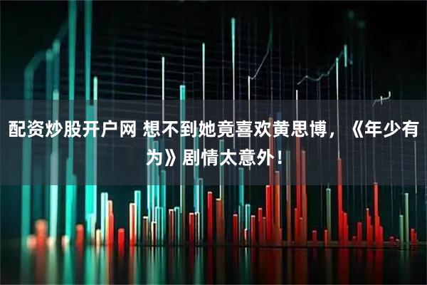 配资炒股开户网 想不到她竟喜欢黄思博，《年少有为》剧情太意外！