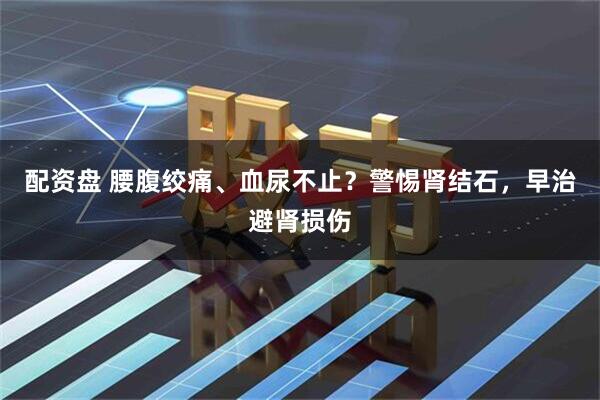 配资盘 腰腹绞痛、血尿不止？警惕肾结石，早治避肾损伤