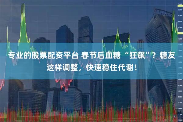 专业的股票配资平台 春节后血糖 “狂飙”？糖友这样调整，快速稳住代谢！