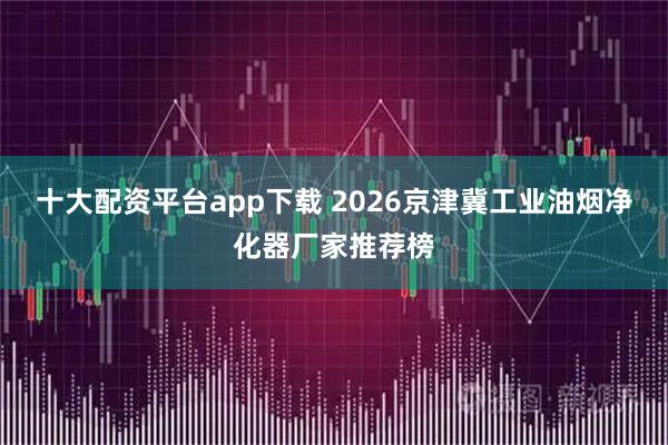 十大配资平台app下载 2026京津冀工业油烟净化器厂家推荐榜