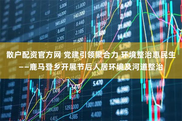 散户配资官方网 党建引领聚合力 环境整治惠民生——鹿马登乡开展节后人居环境及河道整治