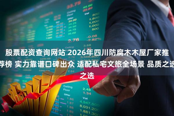 股票配资查询网站 2026年四川防腐木木屋厂家推荐榜 实力靠谱口碑出众 适配私宅文旅全场景 品质之选