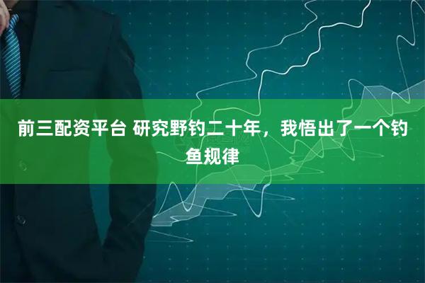 前三配资平台 研究野钓二十年，我悟出了一个钓鱼规律