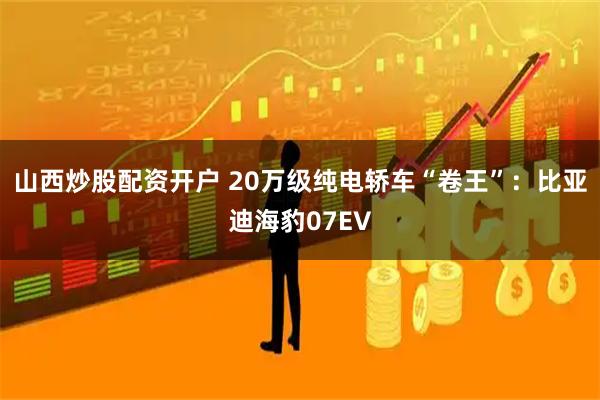 山西炒股配资开户 20万级纯电轿车“卷王”：比亚迪海豹07EV