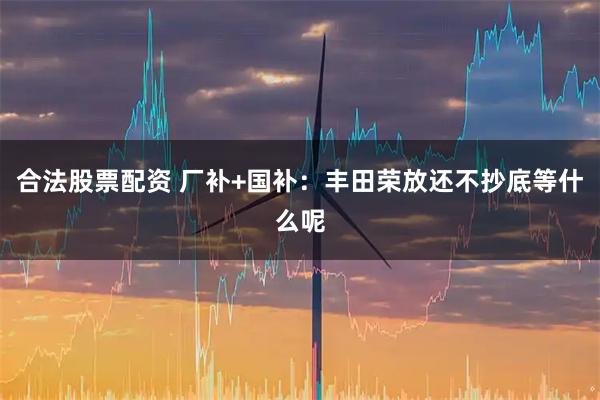 合法股票配资 厂补+国补：丰田荣放还不抄底等什么呢