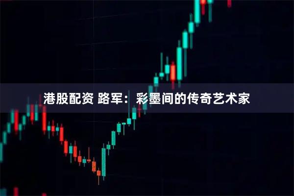 港股配资 路军：彩墨间的传奇艺术家