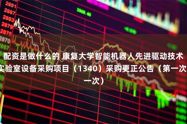 配资是做什么的 康复大学智能机器人先进驱动技术实验室设备采购项目（1340）采购更正公告（第一次）