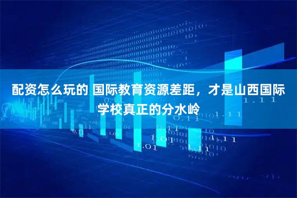 配资怎么玩的 国际教育资源差距，才是山西国际学校真正的分水岭