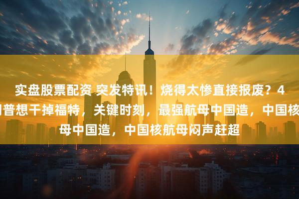 实盘股票配资 突发特讯！烧得太惨直接报废？4月29日，特朗普想干掉福特，关键时刻，最强航母中国造，中国核航母闷声赶超