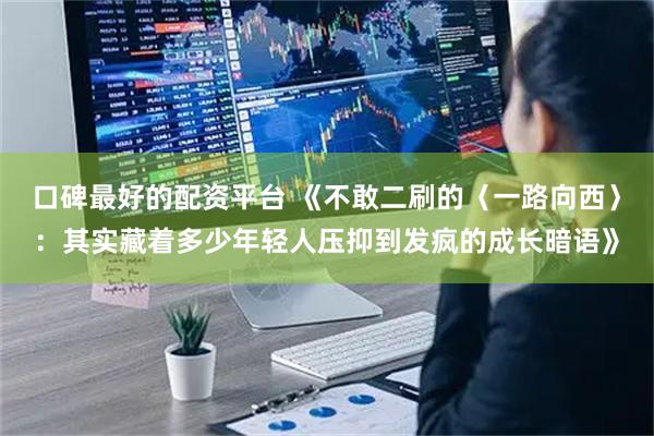 口碑最好的配资平台 《不敢二刷的〈一路向西〉：其实藏着多少年轻人压抑到发疯的成长暗语》