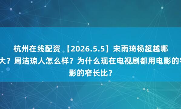 杭州在线配资 【2026.5.5】宋雨琦杨超越哪个咖位大？周洁琼人怎么样？为什么现在电视剧都用电影的窄长比？